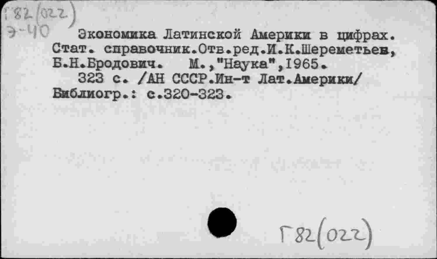 ﻿Г82. 'огг)
Экономика Латинской Америки в цифрах Стат, справочник.Отв.ред.И.К.Шереметьев Б.Н.Бродович. М.,’’Наука",1965.
323 с. /АН СССР.Ин-т Лат.Америки/ Библиогр.: с.320-323.